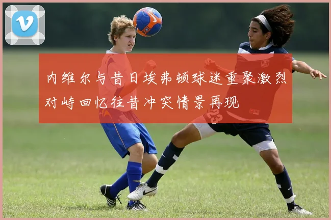 内维尔与昔日埃弗顿球迷重聚激烈对峙回忆往昔冲突情景再现