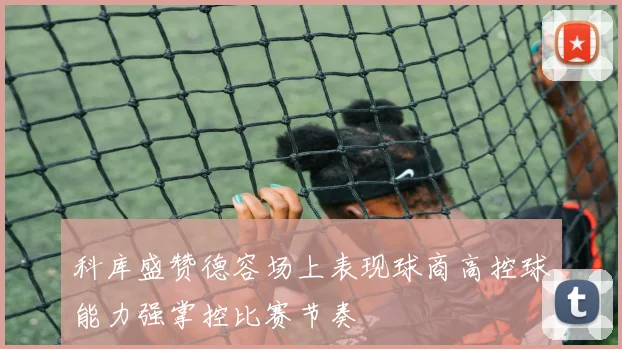 科库盛赞德容场上表现球商高控球能力强掌控比赛节奏