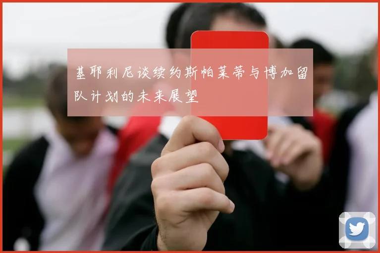 基耶利尼谈续约斯帕莱蒂与博加留队计划的未来展望