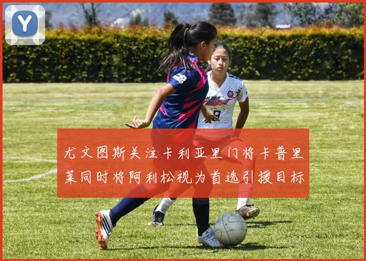 尤文图斯关注卡利亚里门将卡普里莱同时将阿利松视为首选引援目标