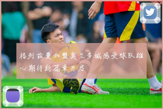 格列兹曼加盟奥兰多城感受球队雄心期待新篇章开启
