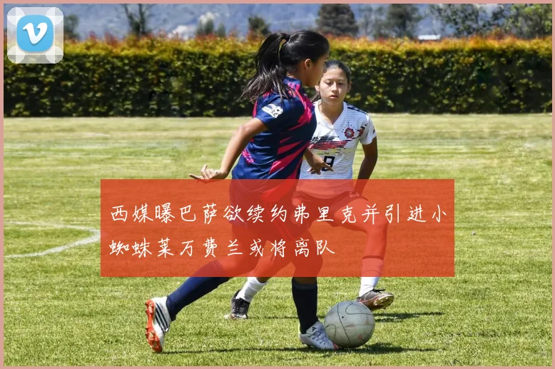 西媒曝巴萨欲续约弗里克并引进小蜘蛛莱万费兰或将离队