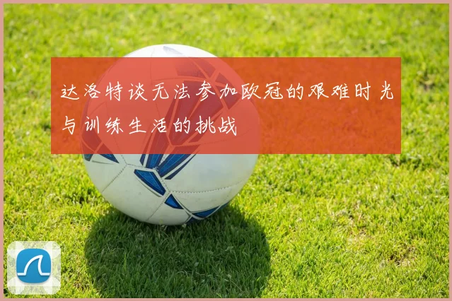 达洛特谈无法参加欧冠的艰难时光与训练生活的挑战