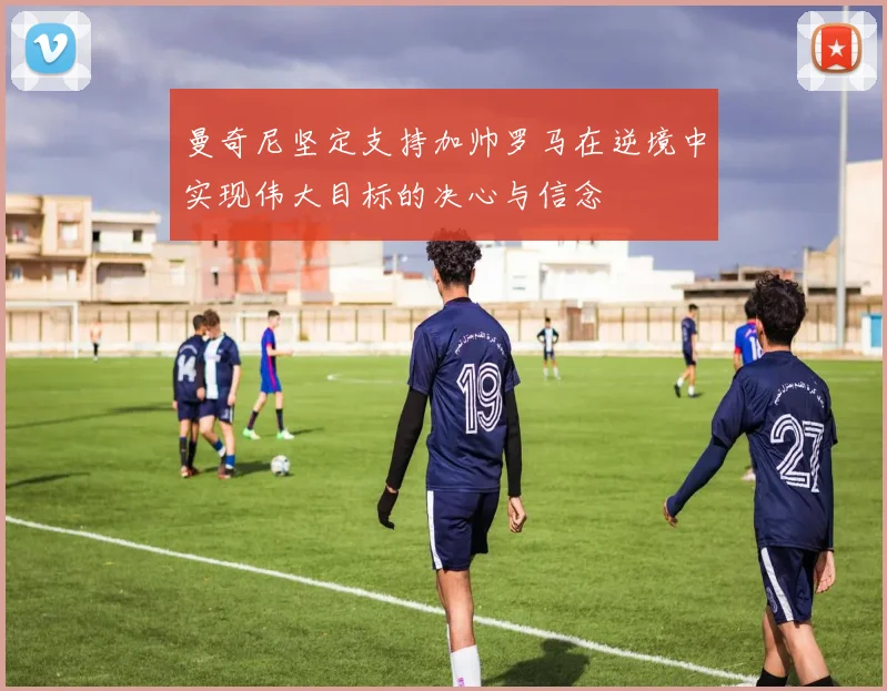 曼奇尼坚定支持加帅罗马在逆境中实现伟大目标的决心与信念