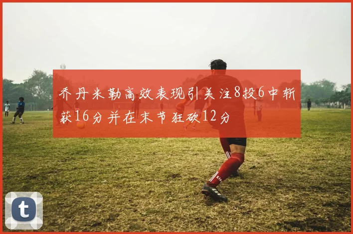 乔丹米勒高效表现引关注8投6中斩获16分并在末节狂砍12分