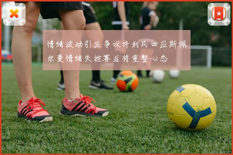 情绪波动引发争议许利民回应斯佩尔曼情绪失控赛后将重整心态