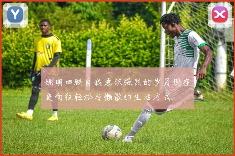 姚明回顾自我意识强烈的岁月现在更向往轻松与懒散的生活方式