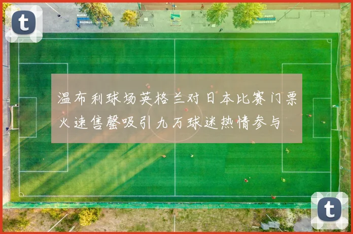 温布利球场英格兰对日本比赛门票火速售罄吸引九万球迷热情参与
