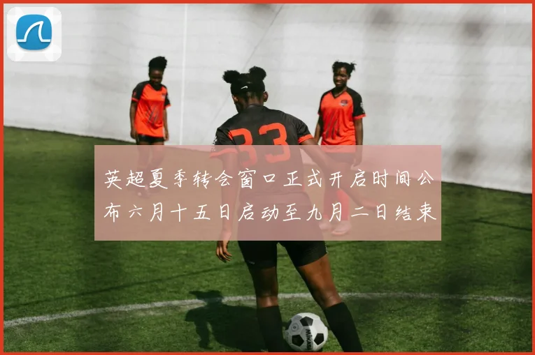英超夏季转会窗口正式开启时间公布六月十五日启动至九月二日结束