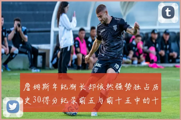 詹姆斯年纪渐长却依然强势独占历史30得分纪录前五与前十五中的十三席